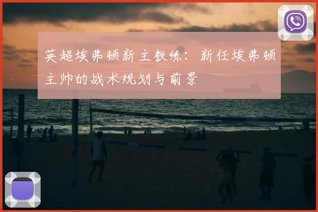 英超埃弗顿新主教练:新任埃弗顿主帅的战术规划与前景