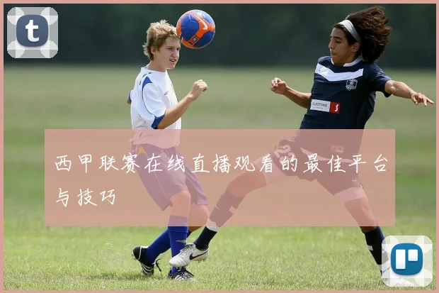 西甲联赛在线直播观看的最佳平台与技巧