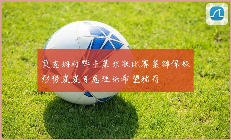 莫克姆对阵卡莱尔联比赛集锦保级形势岌岌可危理论希望犹存